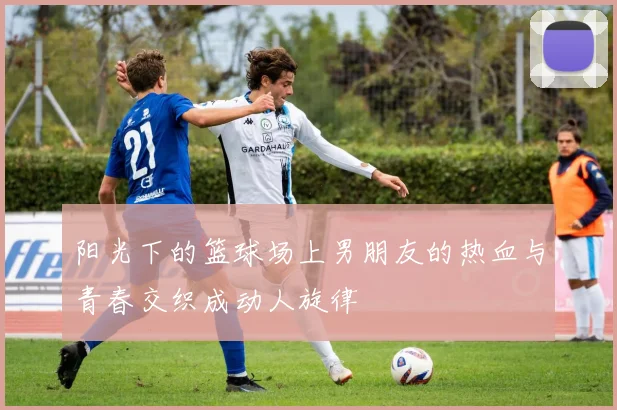 阳光下的篮球场上男朋友的热血与青春交织成动人旋律