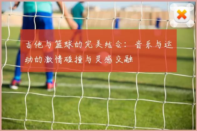吉他与篮球的完美结合：音乐与运动的激情碰撞与灵感交融