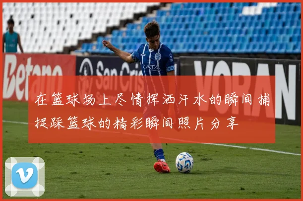 在篮球场上尽情挥洒汗水的瞬间捕捉踩篮球的精彩瞬间照片分享