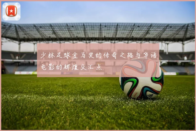 少林足球金马奖的传奇之路与华语电影的辉煌交汇点