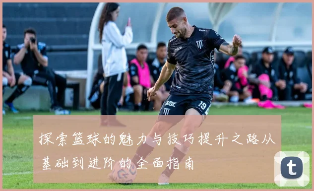 探索篮球的魅力与技巧提升之路从基础到进阶的全面指南