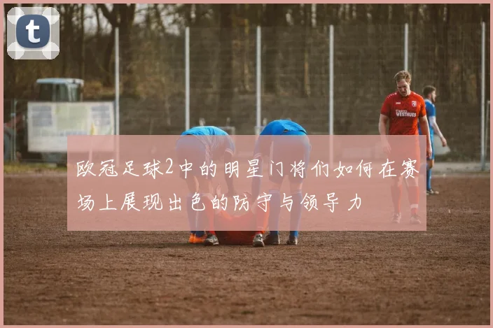 欧冠足球2中的明星门将们如何在赛场上展现出色的防守与领导力