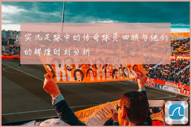 实况足球中的传奇球员回顾与他们的辉煌时刻分析